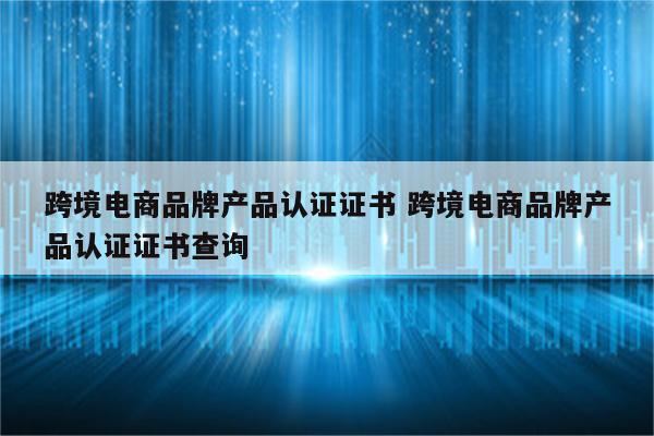 跨境电商品牌产品认证证书 跨境电商品牌产品认证证书查询