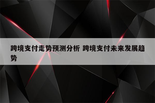 跨境支付走势预测分析 跨境支付未来发展趋势