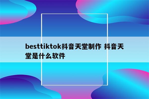 besttiktok抖音天堂制作 抖音天堂是什么软件