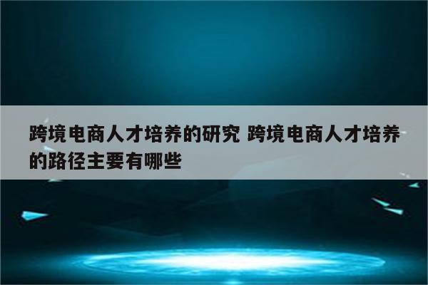 跨境电商人才培养的研究 跨境电商人才培养的路径主要有哪些