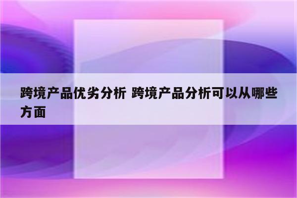 跨境产品优劣分析 跨境产品分析可以从哪些方面