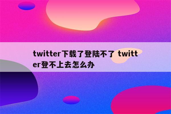 twitter下载了登陆不了 twitter登不上去怎么办