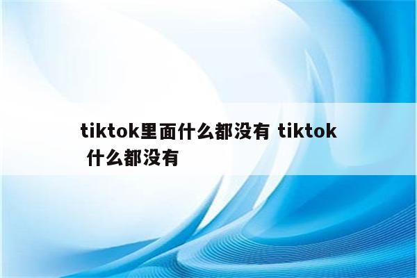 详细阅读:tiktok里面什么都没有 tiktok 什么都没有 tiktok里面什么都没有 tiktok 什么都没有