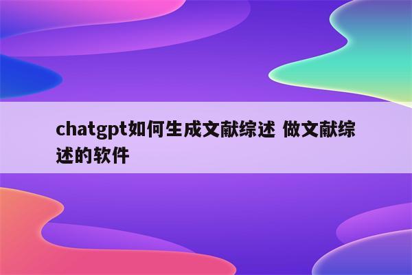 chatgpt如何生成文献综述 做文献综述的软件