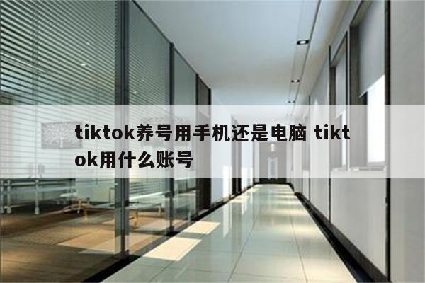 tiktok养号用手机还是电脑 tiktok用什么账号