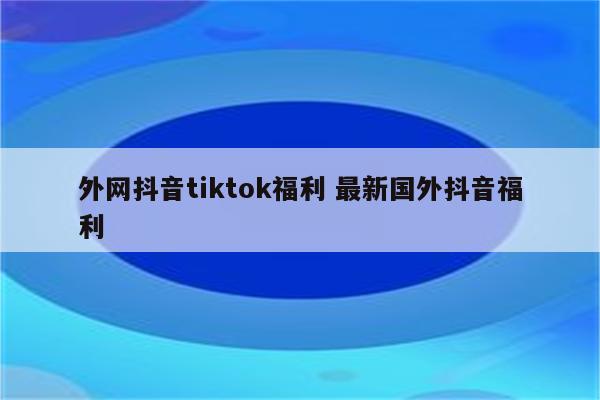 外网抖音tiktok福利 最新国外抖音福利