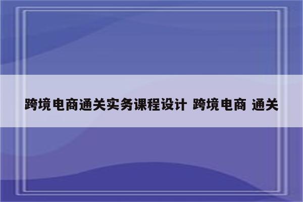 跨境电商通关实务课程设计 跨境电商 通关