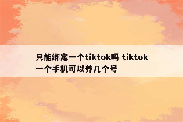 只能绑定一个tiktok吗 tiktok一个手机可以养几个号