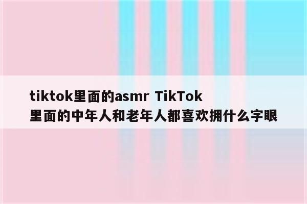 tiktok里面的asmr TikTok里面的中年人和老年人都喜欢拥什么字眼