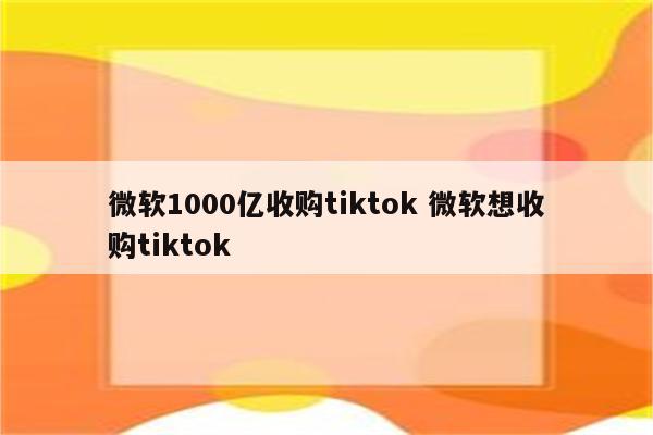 微软1000亿收购tiktok 微软想收购tiktok