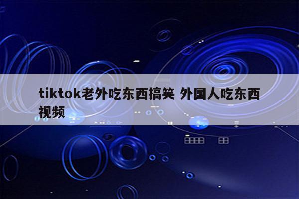 tiktok老外吃东西搞笑 外国人吃东西视频