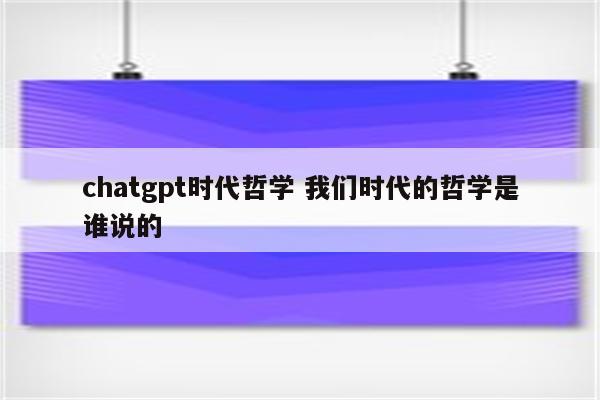 chatgpt时代哲学 我们时代的哲学是谁说的