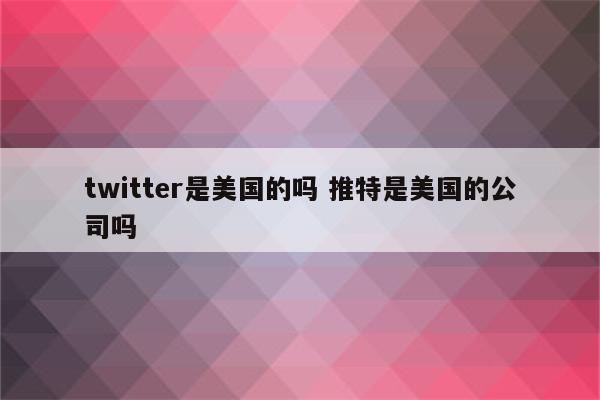 twitter是美国的吗 推特是美国的公司吗