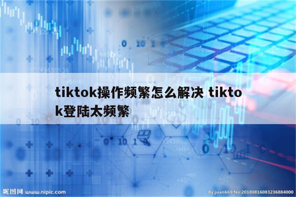 tiktok操作频繁怎么解决 tiktok登陆太频繁