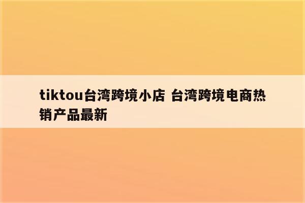 tiktou台湾跨境小店 台湾跨境电商热销产品最新