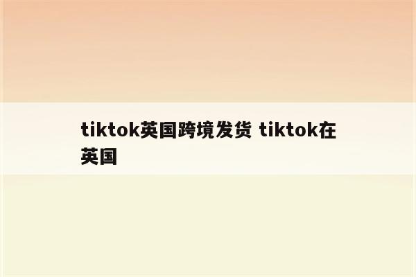 tiktok英国跨境发货 tiktok在英国