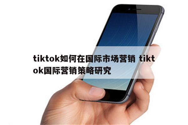 tiktok如何在国际市场营销 tiktok国际营销策略研究