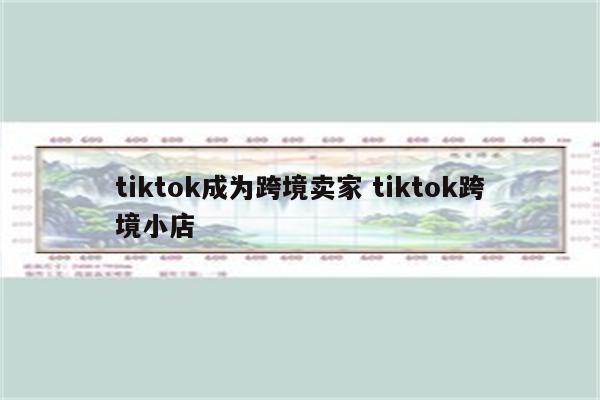 tiktok成为跨境卖家 tiktok跨境小店