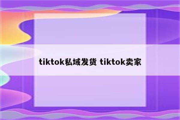 tiktok私域发货 tiktok卖家