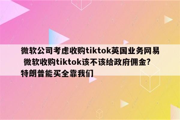 微软公司考虑收购tiktok英国业务网易 微软收购tiktok该不该给政府佣金?特朗普能买全靠我们