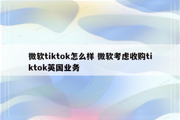 微软tiktok怎么样 微软考虑收购tiktok英国业务