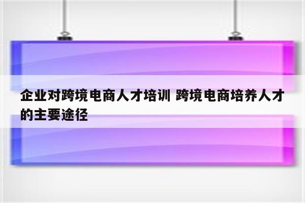 企业对跨境电商人才培训 跨境电商培养人才的主要途径