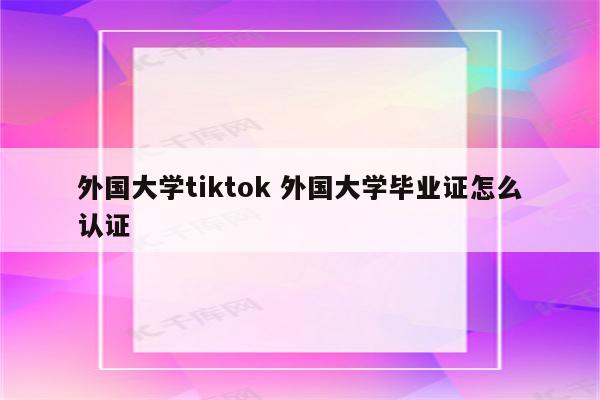 外国大学tiktok 外国大学毕业证怎么认证