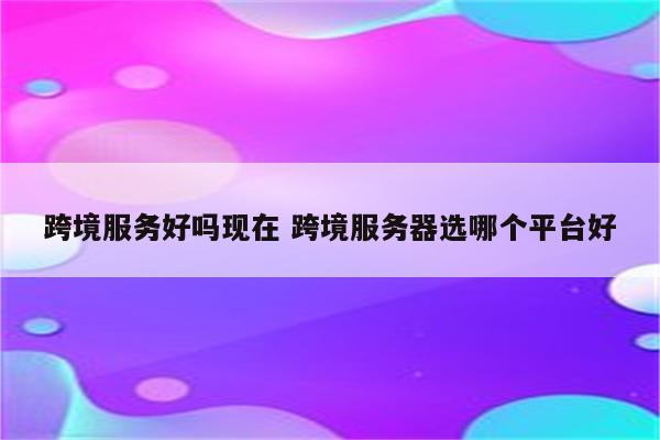 跨境服务好吗现在 跨境服务器选哪个平台好