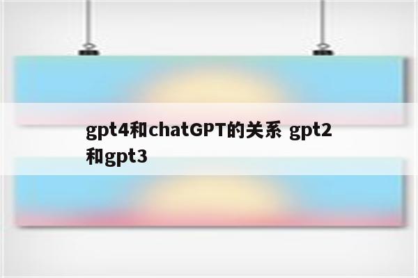 gpt4和chatGPT的关系 gpt2和gpt3