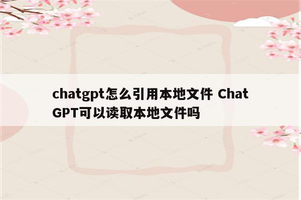 chatgpt怎么引用本地文件 ChatGPT可以读取本地文件吗