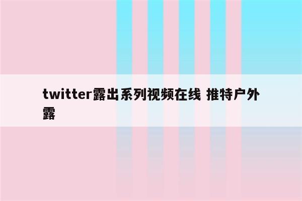 twitter露出系列视频在线 推特户外露