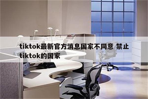 tiktok最新官方消息国家不同意 禁止tiktok的国家