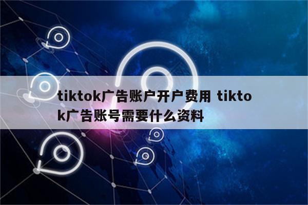 tiktok广告账户开户费用 tiktok广告账号需要什么资料