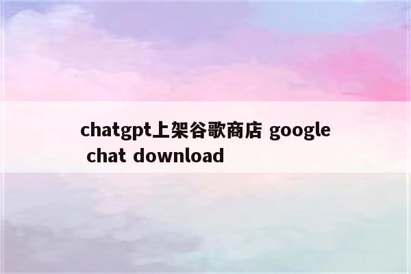 chatgpt上架谷歌商店 google chat download