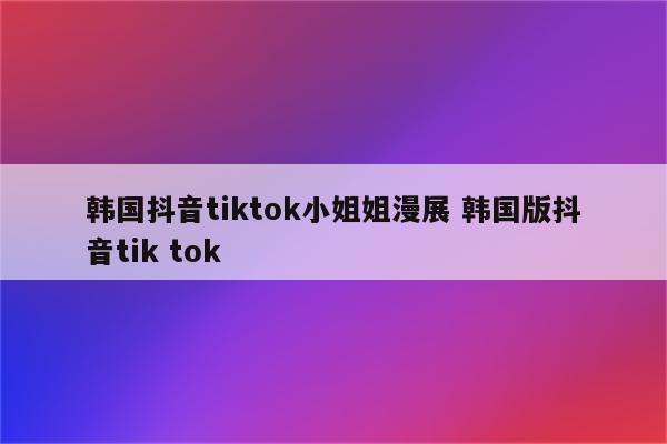 韩国抖音tiktok小姐姐漫展 韩国版抖音tik tok