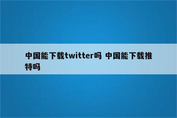 中国能下载twitter吗 中国能下载推特吗