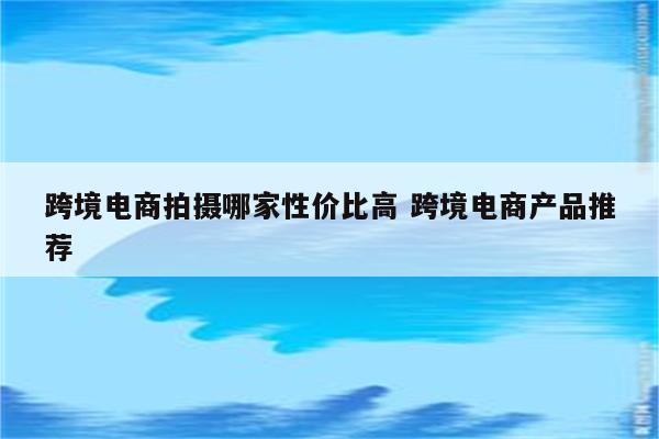 跨境电商拍摄哪家性价比高 跨境电商产品推荐