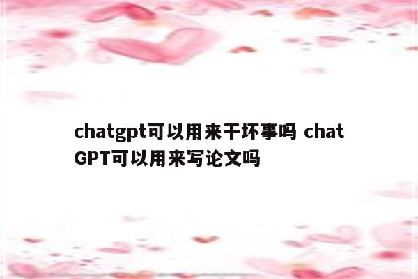 chatgpt可以用来干坏事吗 chatGPT可以用来写论文吗