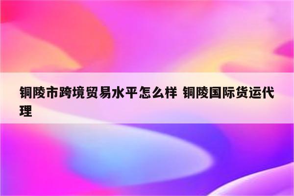 铜陵市跨境贸易水平怎么样 铜陵国际货运代理