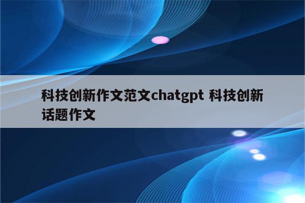 科技创新作文范文chatgpt 科技创新话题作文