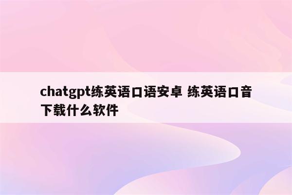 chatgpt练英语口语安卓 练英语口音下载什么软件