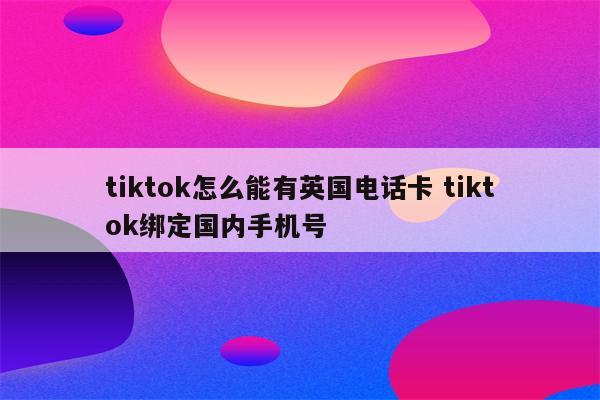 tiktok怎么能有英国电话卡 tiktok绑定国内手机号