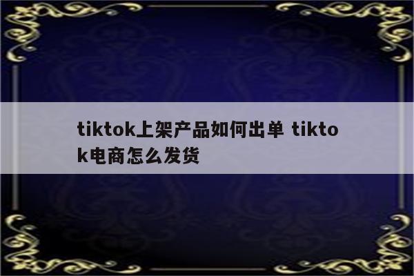 tiktok上架产品如何出单 tiktok电商怎么发货