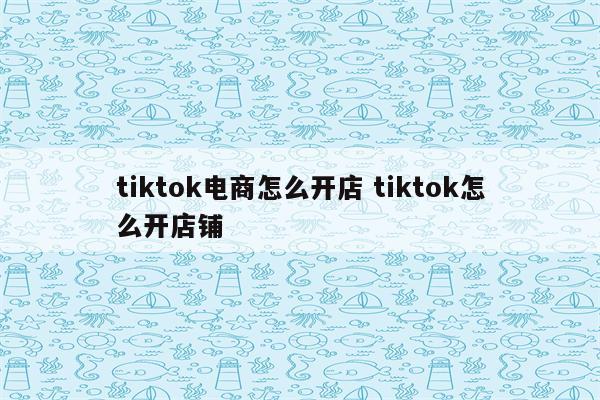 tiktok电商怎么开店 tiktok怎么开店铺