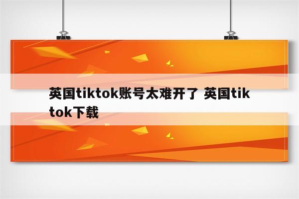 英国tiktok账号太难开了 英国tiktok下载