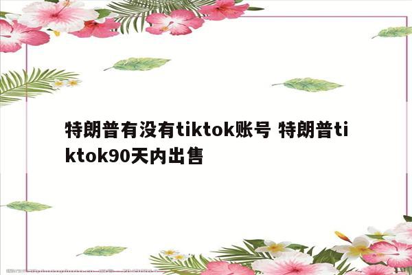 特朗普有没有tiktok账号 特朗普tiktok90天内出售