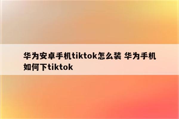 华为安卓手机tiktok怎么装 华为手机如何下tiktok