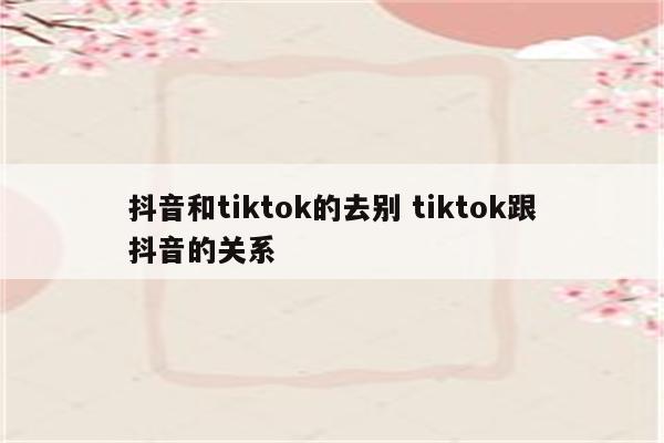 抖音和tiktok的去别 tiktok跟抖音的关系