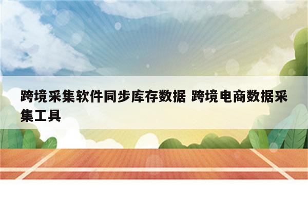 跨境采集软件同步库存数据 跨境电商数据采集工具