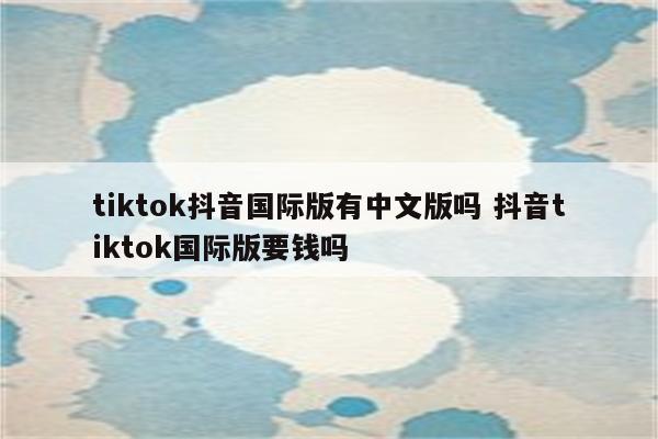 tiktok抖音国际版有中文版吗 抖音tiktok国际版要钱吗